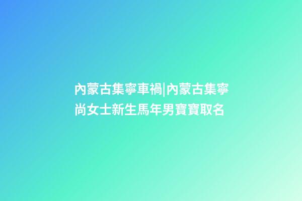 內蒙古集寧車禍|內蒙古集寧尚女士新生馬年男寶寶取名
